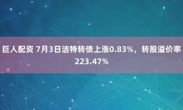 巨人配资 7月3日洁特转债上涨0.83%，转股溢价率223.47%