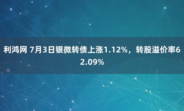 利鸿网 7月3日银微转债上涨1.12%，转股溢价率62.09%