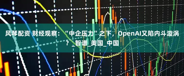 风琴配资 财经观察：“中企压力”之下，OpenAI又陷内斗漩涡？_智谱_美国_中国
