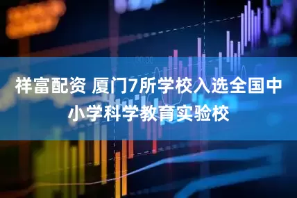祥富配资 厦门7所学校入选全国中小学科学教育实验校