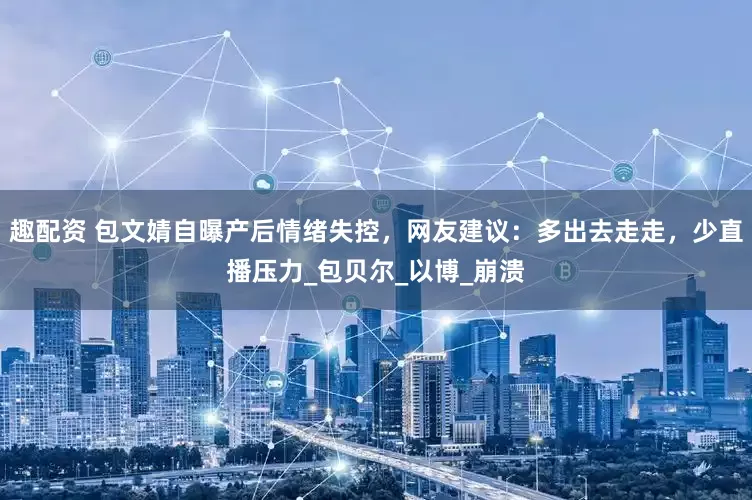 趣配资 包文婧自曝产后情绪失控，网友建议：多出去走走，少直播压力_包贝尔_以博_崩溃