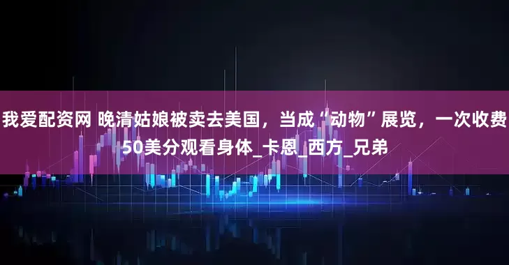 我爱配资网 晚清姑娘被卖去美国，当成“动物”展览，一次收费50美分观看身体_卡恩_西方_兄弟