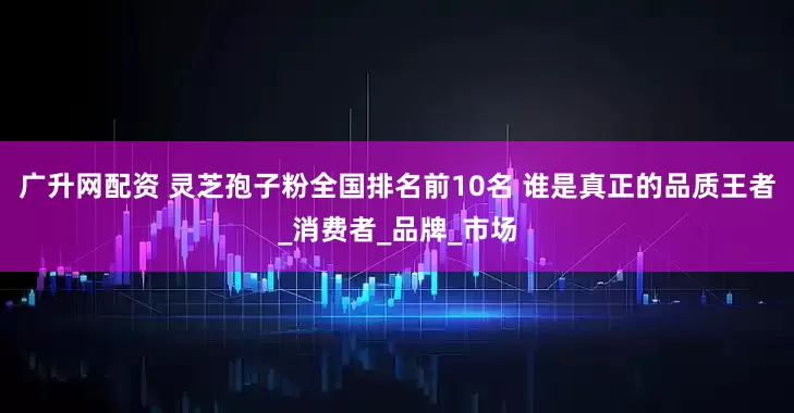广升网配资 灵芝孢子粉全国排名前10名 谁是真正的品质王者_消费者_品牌_市场