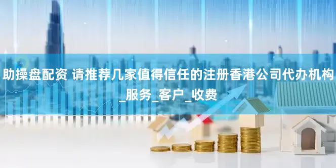 助操盘配资 请推荐几家值得信任的注册香港公司代办机构_服务_客户_收费