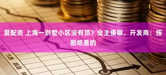 爱配资 上海一别墅小区没有顶？业主傻眼，开发商：按图纸盖的