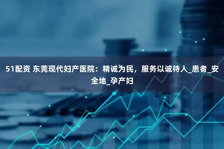 51配资 东莞现代妇产医院：精诚为民，服务以诚待人_患者_安全地_孕产妇
