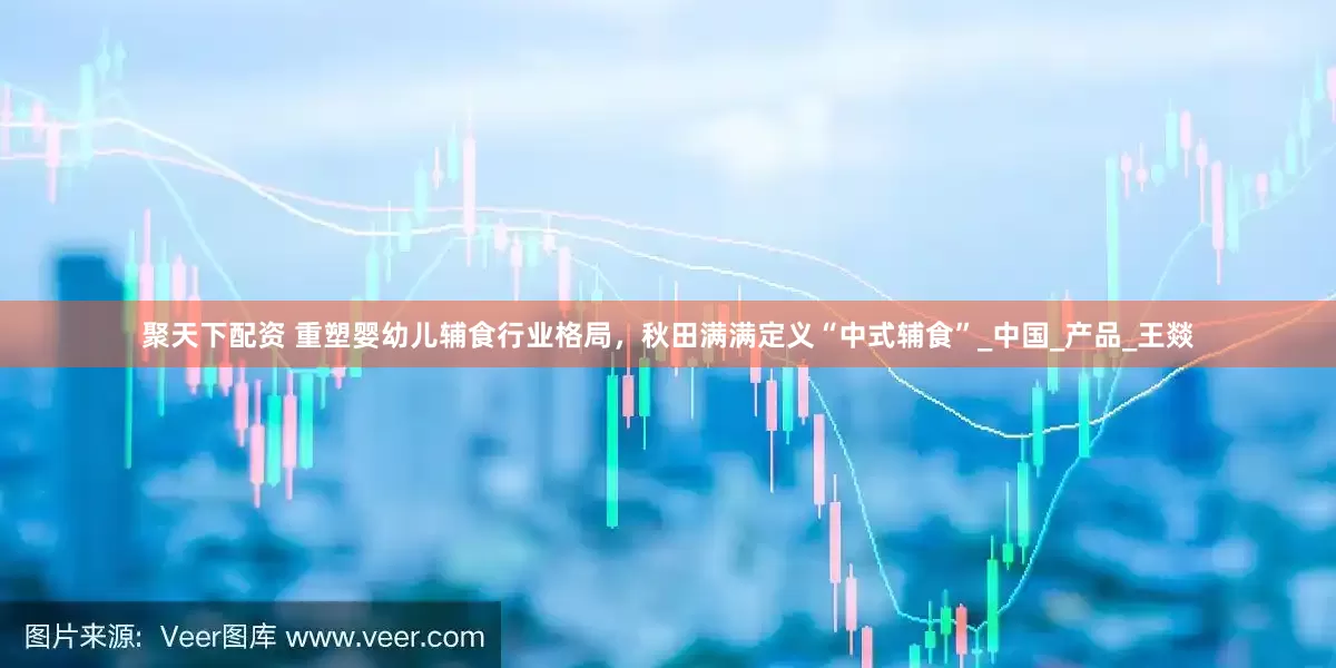 聚天下配资 重塑婴幼儿辅食行业格局，秋田满满定义“中式辅食”_中国_产品_王燚