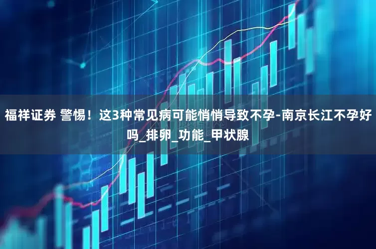 福祥证券 警惕！这3种常见病可能悄悄导致不孕-南京长江不孕好吗_排卵_功能_甲状腺