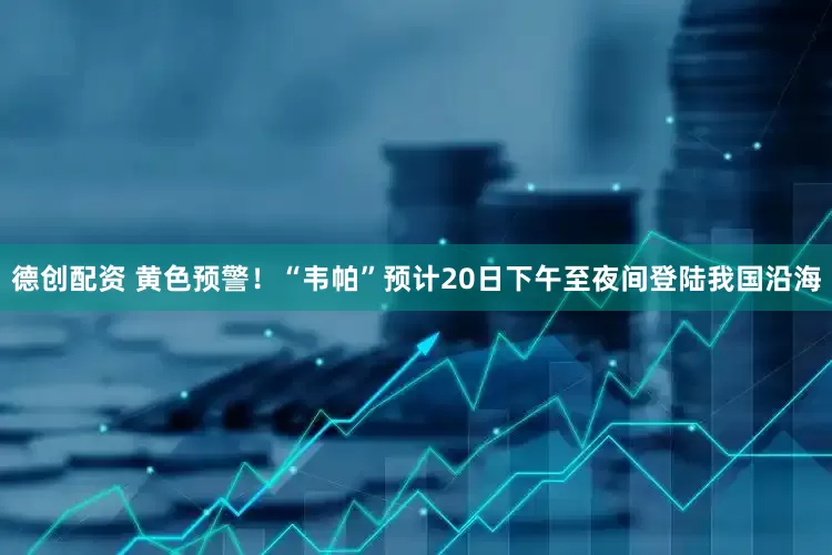 德创配资 黄色预警！“韦帕”预计20日下午至夜间登陆我国沿海