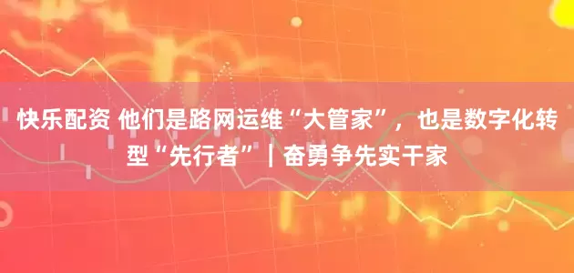 快乐配资 他们是路网运维“大管家”，也是数字化转型“先行者”｜奋勇争先实干家