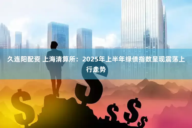 久连阳配资 上海清算所：2025年上半年绿债指数呈现震荡上行走势