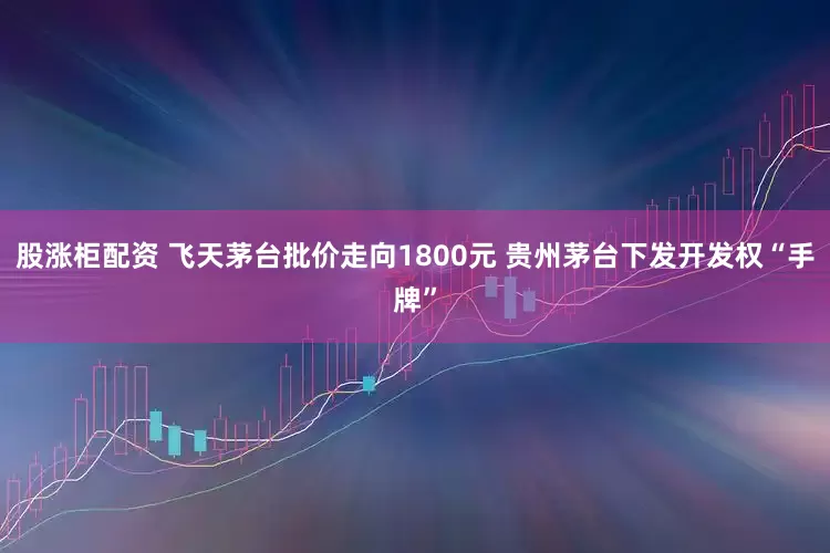 股涨柜配资 飞天茅台批价走向1800元 贵州茅台下发开发权“手牌”