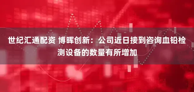 世纪汇通配资 博晖创新：公司近日接到咨询血铅检测设备的数量有所增加