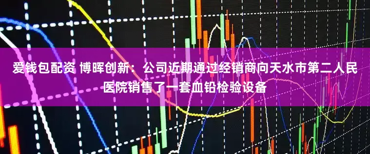 爱钱包配资 博晖创新：公司近期通过经销商向天水市第二人民医院销售了一套血铅检验设备