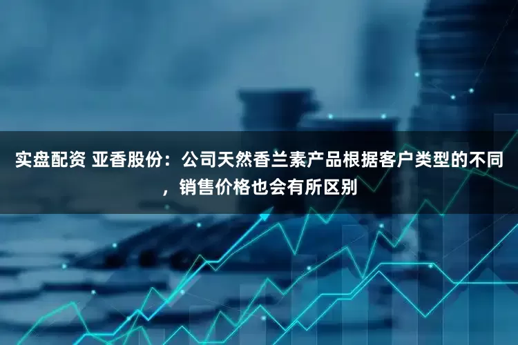 实盘配资 亚香股份：公司天然香兰素产品根据客户类型的不同，销售价格也会有所区别
