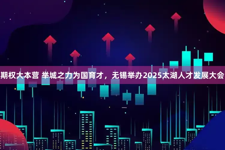 期权大本营 举城之力为国育才，无锡举办2025太湖人才发展大会