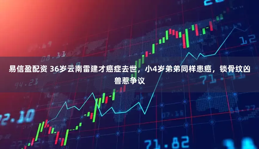 易信盈配资 36岁云南雷建才癌症去世，小4岁弟弟同样患癌，锁骨纹凶兽惹争议