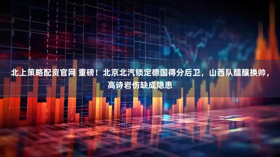 北上策略配资官网 重磅！北京北汽锁定德国得分后卫，山西队醞釀换帅，高诗岩伤缺成隐患