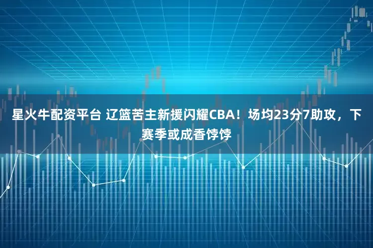 星火牛配资平台 辽篮苦主新援闪耀CBA！场均23分7助攻，下赛季或成香饽饽