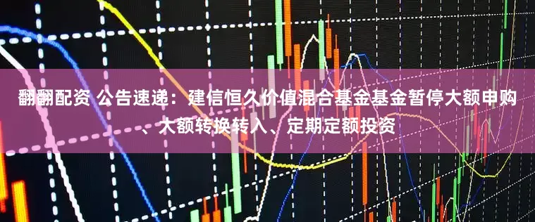 翻翻配资 公告速递：建信恒久价值混合基金基金暂停大额申购、大额转换转入、定期定额投资