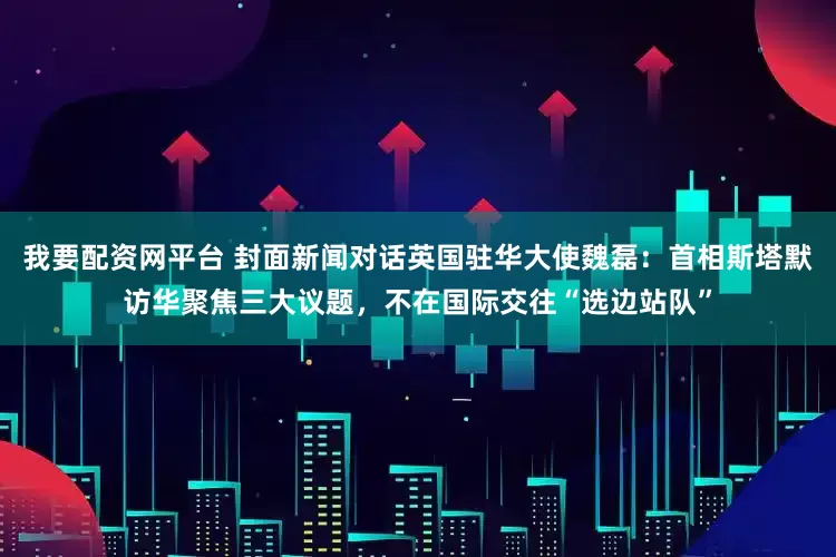 我要配资网平台 封面新闻对话英国驻华大使魏磊：首相斯塔默访华聚焦三大议题，不在国际交往“选边站队”