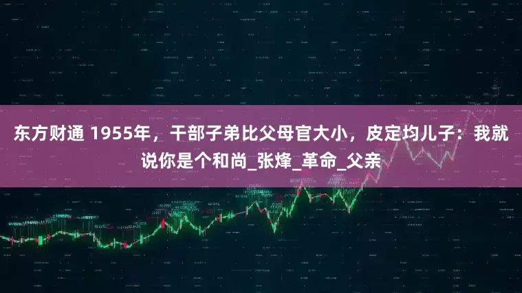 东方财通 1955年,干部子弟比父母官大小,皮定均儿子:我就说你是个和尚_张烽_革命_父亲