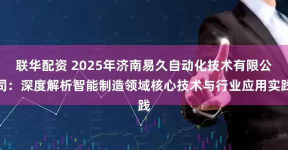 联华配资 2025年济南易久自动化技术有限公司：深度解析智能制造领域核心技术与行业应用实践