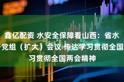 鑫亿配资 水安全保障看山西:省水利厅召开党组(扩大)会议 传达学习贯彻全国两会精神