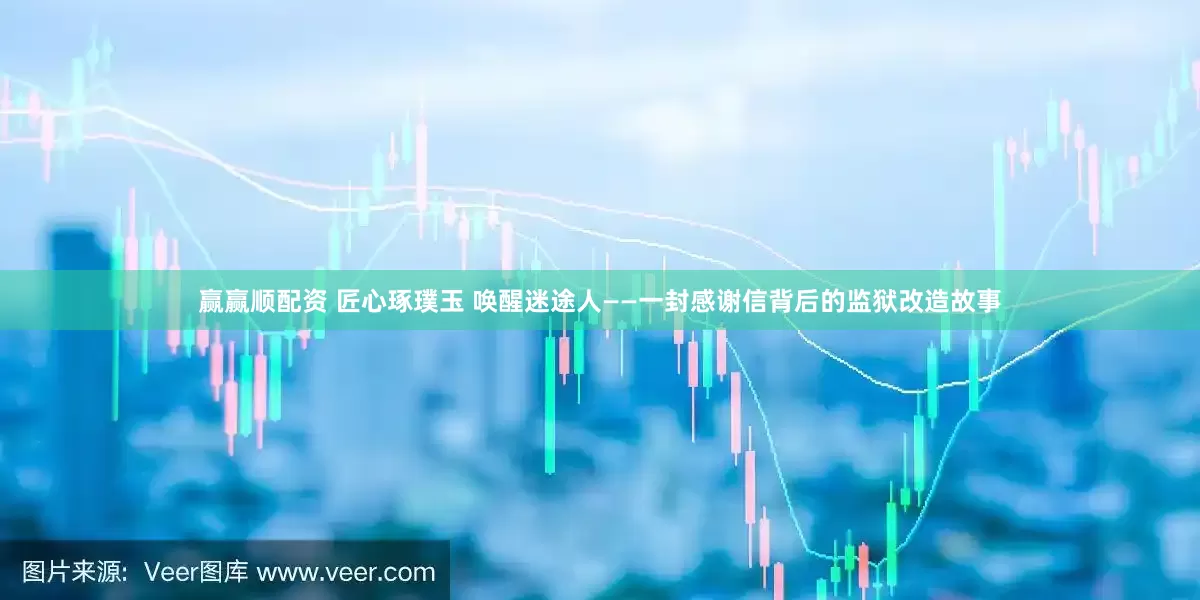 赢赢顺配资 匠心琢璞玉 唤醒迷途人——一封感谢信背后的监狱改造故事