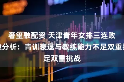 奢玺融配资 天津青年女排三连败困境分析：青训衰退与教练能力不足双重挑战
