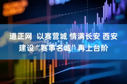道正网  以赛营城 情满长安 西安建设“赛事名城”再上台阶